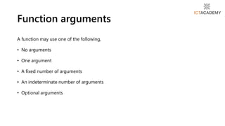 A function may use one of the following,
• No arguments
• One argument
• A fixed number of arguments
• An indeterminate number of arguments
• Optional arguments
Function arguments
 