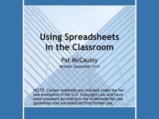 Using Spreadsheets in the Classroom Pat McCauley Revised: September 2010 NOTE: Certain materials are included under the fair use exemption of the U.S. Copyright Law and have been prepared according to the multimedia fair use guidelines and are restricted from further use. 