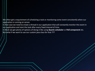 We often get a requirement of scheduling a task or monitoring some event consistently when our
application is running on server.
In that case we need to create a thread in our application that will constantly monitor the event in
our application and start the task after every fixed interval of time.
In Mule we get plenty of options of doing it like using Quartz scheduler or Poll component etc.
But what if we want to use our custom java class for that ???
 