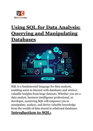 Using SQL for Data Analysis:
Querying and Manipulating
Databases
SQL is a fundamental language for data analysis,
enabling users to interact with databases and retrieve
valuable insights from large datasets. Whether you are a
data analyst, business intelligence professional, or
developer, mastering SQL will empower you to
manipulate, analyze, and derive valuable knowledge
from the wealth of data stored in relational databases
Introduction to SQL:
 