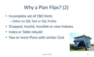 Why a Plan Flips? (2)
• Incomplete set of CBO Hints
– Either on SQL Text or SQL Profile
• Dropped, Invalid, Invisible or new Indexes
• Index or Table rebuild
• Two or more Plans with similar Cost
Enkitec (c) 2014 10
 