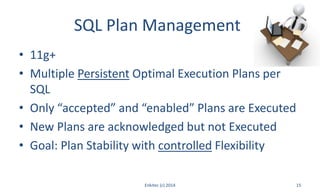 SQL Plan Management
• 11g+
• Multiple Persistent Optimal Execution Plans per
SQL
• Only “accepted” and “enabled” Plans are Executed
• New Plans are acknowledged but not Executed
• Goal: Plan Stability with controlled Flexibility
Enkitec (c) 2014 15
 