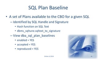 SQL Plan Baseline
• A set of Plans available to the CBO for a given SQL
– Identified by SQL Handle and Signature
• Hash function on SQL Text
• dbms_sqltune.sqltext_to_signature
– View dba_sql_plan_baselines
• enabled = YES
• accepted = YES
• reproduced = YES
Enkitec (c) 2014 16
 