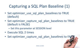 Capturing a SQL Plan Baseline (1)
• Set optimizer_use_sql_plan_baselines to TRUE
(default)
• Set optimizer_capture_sql_plan_baselines to TRUE
(default is FALSE)
– Set this parameter at SESSION level
• Execute SQL 2 times
• Set optimizer_capture_sql_plan_baselines to FALSE
Enkitec (c) 2014 19
 