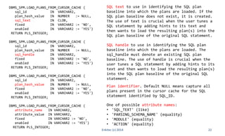 22
DBMS_SPM.LOAD_PLANS_FROM_CURSOR_CACHE (
sql_id IN VARCHAR2,
plan_hash_value IN NUMBER := NULL,
sql_text IN CLOB,
fixed IN VARCHAR2 := 'NO',
enabled IN VARCHAR2 := 'YES')
RETURN PLS_INTEGER;
DBMS_SPM.LOAD_PLANS_FROM_CURSOR_CACHE (
sql_id IN VARCHAR2,
plan_hash_value IN NUMBER := NULL,
sql_handle IN VARCHAR2,
fixed IN VARCHAR2 := 'NO',
enabled IN VARCHAR2 := 'YES')
RETURN PLS_INTEGER;
DBMS_SPM.LOAD_PLANS_FROM_CURSOR_CACHE (
sql_id IN VARCHAR2,
plan_hash_value IN NUMBER := NULL,
fixed IN VARCHAR2 := 'NO',
enabled IN VARCHAR2 := 'YES')
RETURN PLS_INTEGER;
DBMS_SPM.LOAD_PLANS_FROM_CURSOR_CACHE (
attribute_name IN VARCHAR2,
attribute_value IN VARCHAR2,
fixed IN VARCHAR2 := 'NO',
enabled IN VARCHAR2 := 'YES')
RETURN PLS_INTEGER;
Enkitec (c) 2014
One of possible attribute names:
• 'SQL_TEXT' (like)
• 'PARSING_SCHEMA_NAME' (equality)
• 'MODULE' (equality)
• 'ACTION' (equality)
SQL text to use in identifying the SQL plan
baseline into which the plans are loaded. If the
SQL plan baseline does not exist, it is created.
The use of text is crucial when the user tunes a
SQL statement by adding hints to its text and
then wants to load the resulting plan(s) into the
SQL plan baseline of the original SQL statement.
SQL handle to use in identifying the SQL plan
baseline into which the plans are loaded. The
sql_handle must denote an existing SQL plan
baseline. The use of handle is crucial when the
user tunes a SQL statement by adding hints to its
text and then wants to load the resulting plan(s)
into the SQL plan baseline of the original SQL
statement.
Plan identifier. Default NULL means capture all
plans present in the cursor cache for the SQL
statement identified by SQL_ID.
 