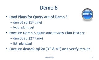 Demo 6
• Load Plans for Query out of Demo 5
– demo5.sql (1st time)
– load_plans.sql
• Execute Demo 5 again and review Plan History
– demo5.sql (2nd time)
– list_plans.sql
• Execute demo5.sql 2x (3rd & 4th) and verify results
Enkitec (c) 2014 24
 