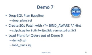Demo 7
• Drop SQL Plan Baseline
– drop_plans.sql
• Create SQL Patch with /*+ BIND_AWARE */ Hint
– sqlpch.sql for 8u0n7w1jug5dg connected as SYS
• Load Plans for Query out of Demo 5
– demo5.sql
– load_plans.sql
Enkitec (c) 2014 27
 