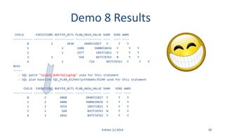 Demo 8 Results
CHILD EXECUTIONS BUFFER_GETS PLAN_HASH_VALUE SHAR SENS AWRE
----------- ----------- ----------- --------------- ---- ---- ----
0 1 3030 2048551027 Y Y Y
1 1 2404 3600618656 Y Y Y
2 1 1977 189372815 Y Y Y
3 1 568 847574763 N Y Y
4 1 724 847574763 Y Y Y
Note
-----
- SQL patch "sqlpch_8u0n7w1jug5dg" used for this statement
- SQL plan baseline SQL_PLAN_652hmt7yxthdwb6c39290 used for this statement
CHILD EXECUTIONS BUFFER_GETS PLAN_HASH_VALUE SHAR SENS AWRE
----------- ----------- ----------- --------------- ---- ---- ----
0 2 6060 2048551027 Y Y Y
1 2 4808 3600618656 Y Y Y
2 2 3954 189372815 Y Y Y
3 1 568 847574763 N Y Y
4 3 2016 847574763 Y Y Y
Enkitec (c) 2014 30
 