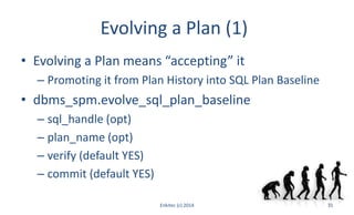 Evolving a Plan (1)
• Evolving a Plan means “accepting” it
– Promoting it from Plan History into SQL Plan Baseline
• dbms_spm.evolve_sql_plan_baseline
– sql_handle (opt)
– plan_name (opt)
– verify (default YES)
– commit (default YES)
Enkitec (c) 2014 31
 