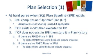 Plan Selection (1)
• At hard parse when SQL Plan Baseline (SPB) exists
1. CBO computes an “Optimal” Plan (OP)
• Adaptive Cursor Sharing is used if applicable
2. If OP exists in SPB then execute this OP
3. If OP does not exist in SPB then store it in Plan History
a. If there are FIXED Plans in SPB
i. Re-cost all FIXED Plans using Binds and execute cheapest
b. If there are no FIXED Plans in SPM
i. Re-cost all Plans using Binds and execute cheapest
Enkitec (c) 2014 36
 