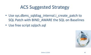 ACS Suggested Strategy
• Use sys.dbms_sqldiag_internal.i_create_patch to
SQL Patch with BIND_AWARE the SQL on Baselines
• Use free script sqlpch.sql
Enkitec (c) 2014 40
 