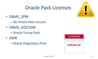 Oracle Pack Licenses
• DBMS_SPM
– No Oracle Pack License
• DBMS_SQLTUNE
– Oracle Tuning Pack
• AWR
– Oracle Diagnostics Pack
Enkitec (c) 2014 42
 