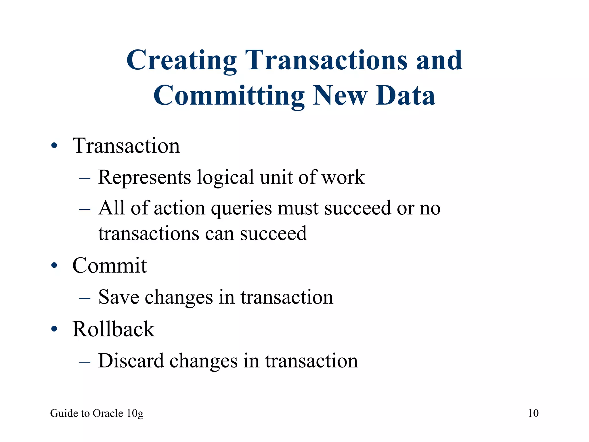Guide to Oracle 10g 10
Creating Transactions and
Committing New Data
• Transaction
– Represents logical unit of work
– All of action queries must succeed or no
transactions can succeed
• Commit
– Save changes in transaction
• Rollback
– Discard changes in transaction
 