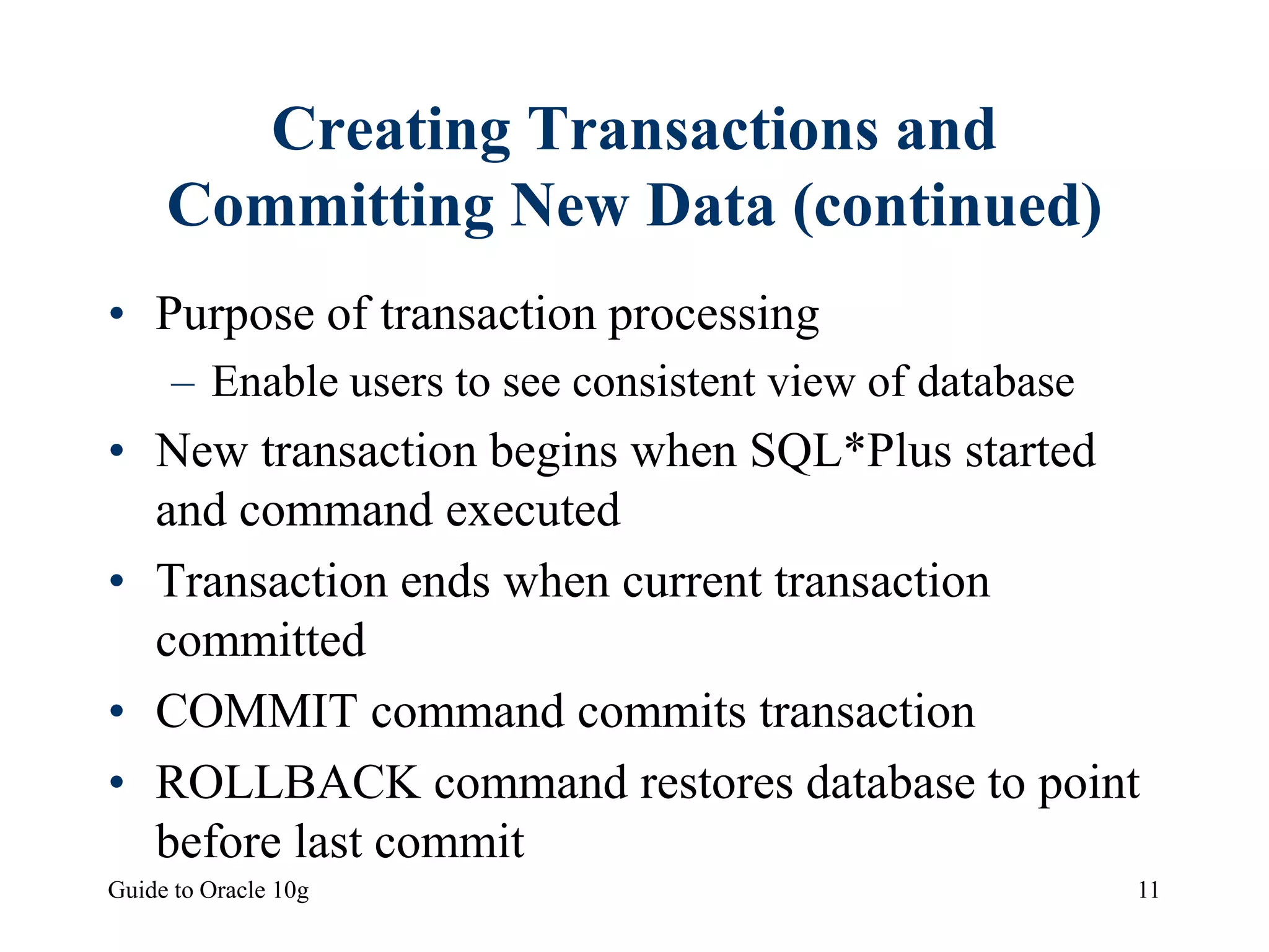 Guide to Oracle 10g 11
Creating Transactions and
Committing New Data (continued)
• Purpose of transaction processing
– Enable users to see consistent view of database
• New transaction begins when SQL*Plus started
and command executed
• Transaction ends when current transaction
committed
• COMMIT command commits transaction
• ROLLBACK command restores database to point
before last commit
 