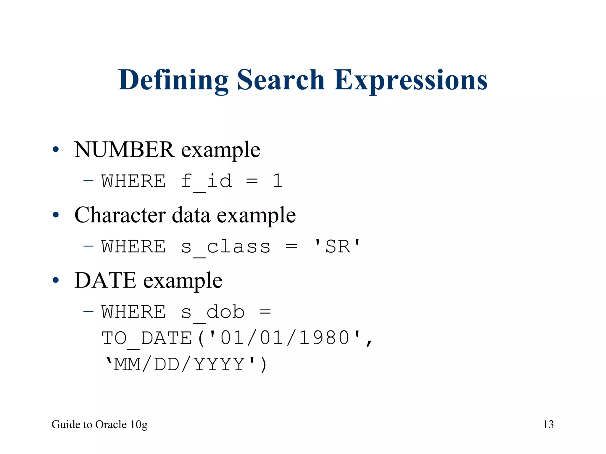 Guide to Oracle 10g 13
Defining Search Expressions
• NUMBER example
– WHERE f_id = 1
• Character data example
– WHERE s_class = 'SR'
• DATE example
– WHERE s_dob =
TO_DATE('01/01/1980',
‘MM/DD/YYYY')
 