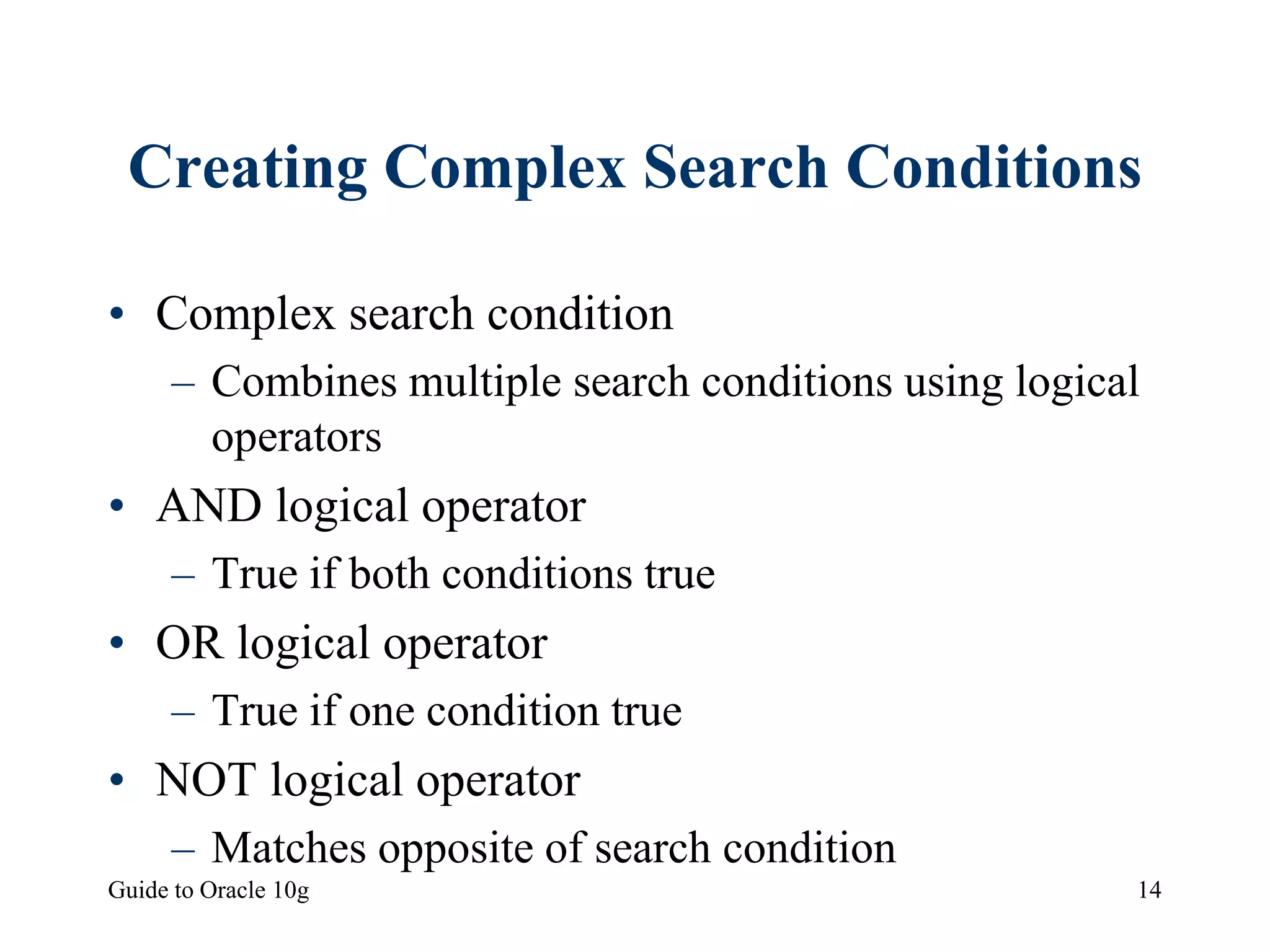 Guide to Oracle 10g 14
Creating Complex Search Conditions
• Complex search condition
– Combines multiple search conditions using logical
operators
• AND logical operator
– True if both conditions true
• OR logical operator
– True if one condition true
• NOT logical operator
– Matches opposite of search condition
 