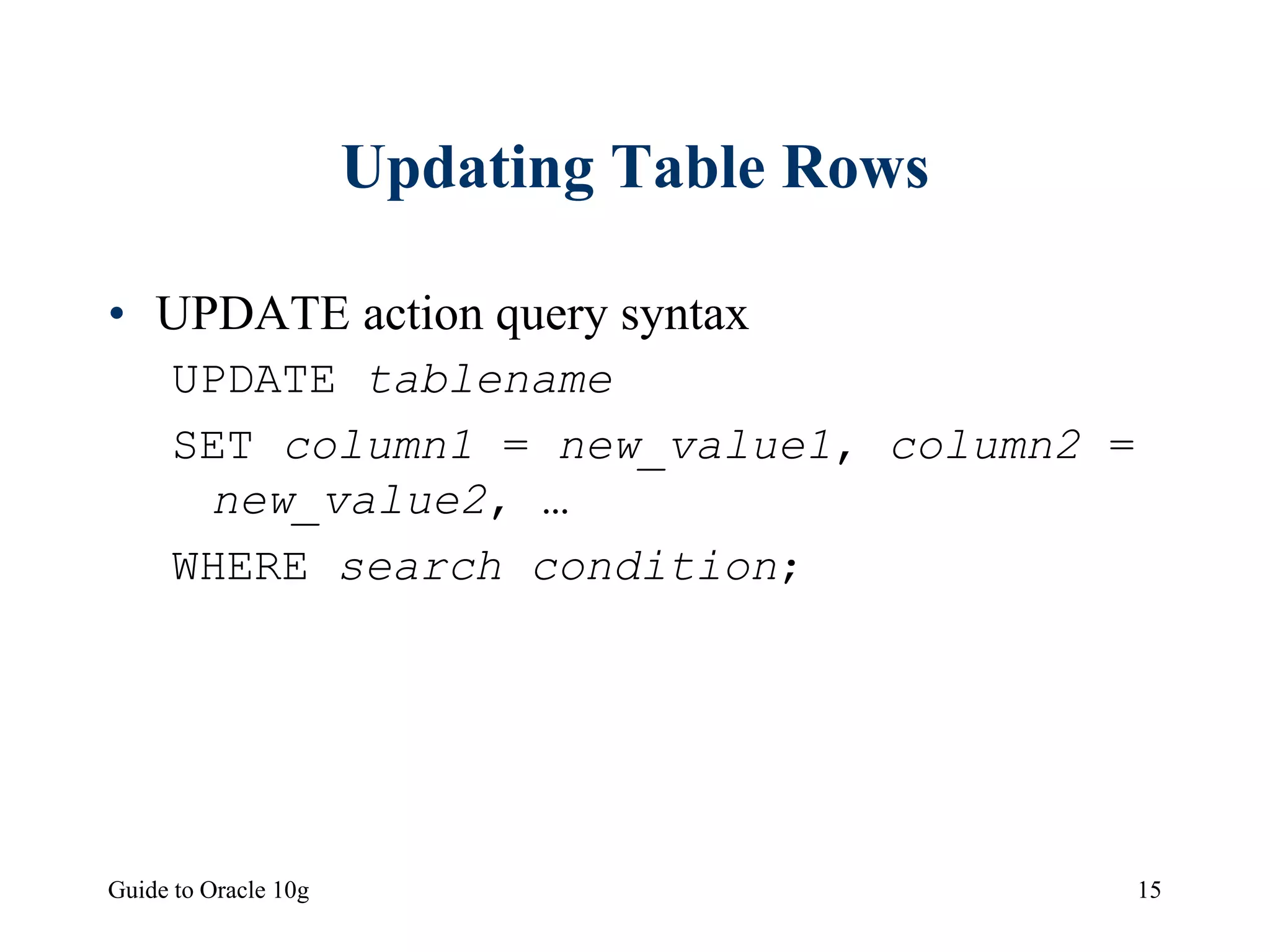 Guide to Oracle 10g 15
Updating Table Rows
• UPDATE action query syntax
UPDATE tablename
SET column1 = new_value1, column2 =
new_value2, …
WHERE search condition;
 