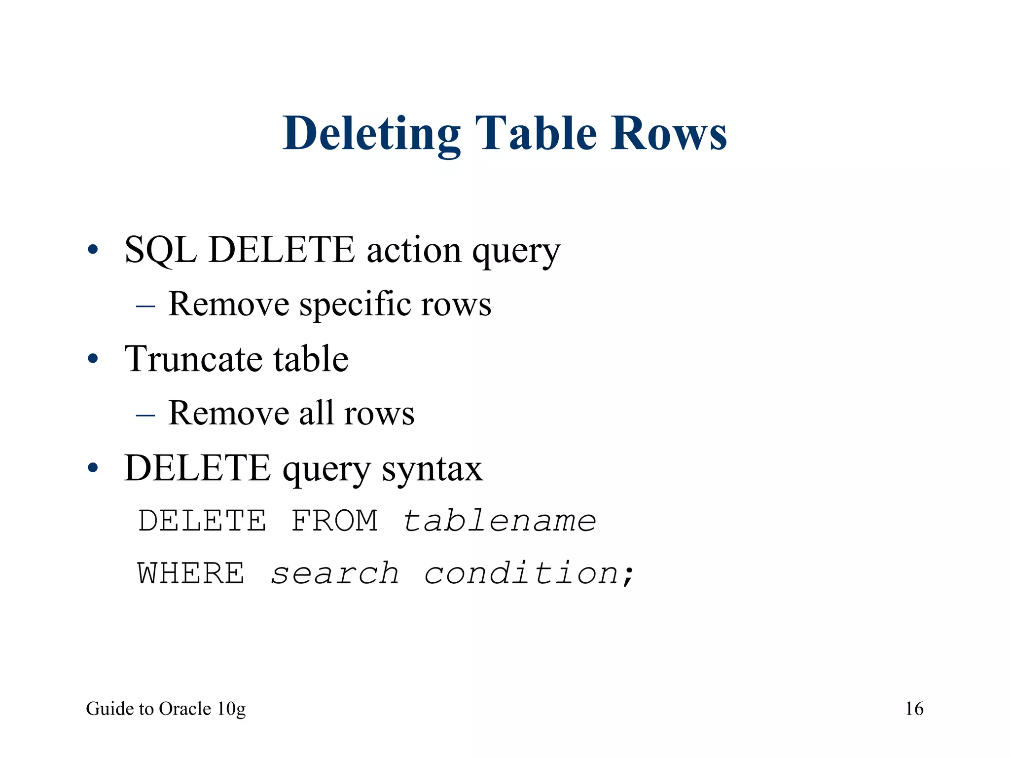 Guide to Oracle 10g 16
Deleting Table Rows
• SQL DELETE action query
– Remove specific rows
• Truncate table
– Remove all rows
• DELETE query syntax
DELETE FROM tablename
WHERE search condition;
 
