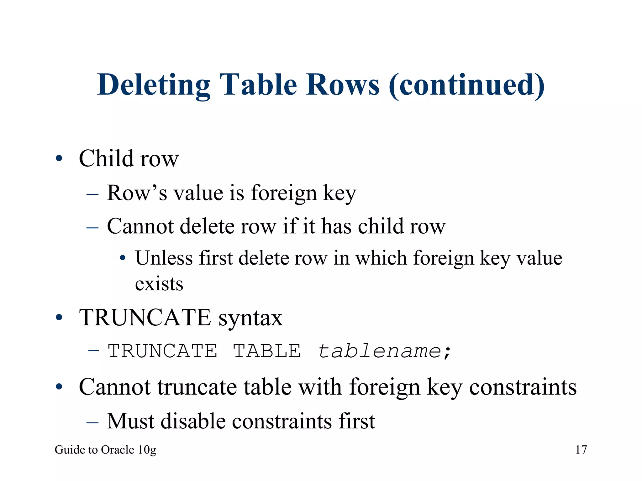 Guide to Oracle 10g 17
Deleting Table Rows (continued)
• Child row
– Row’s value is foreign key
– Cannot delete row if it has child row
• Unless first delete row in which foreign key value
exists
• TRUNCATE syntax
– TRUNCATE TABLE tablename;
• Cannot truncate table with foreign key constraints
– Must disable constraints first
 