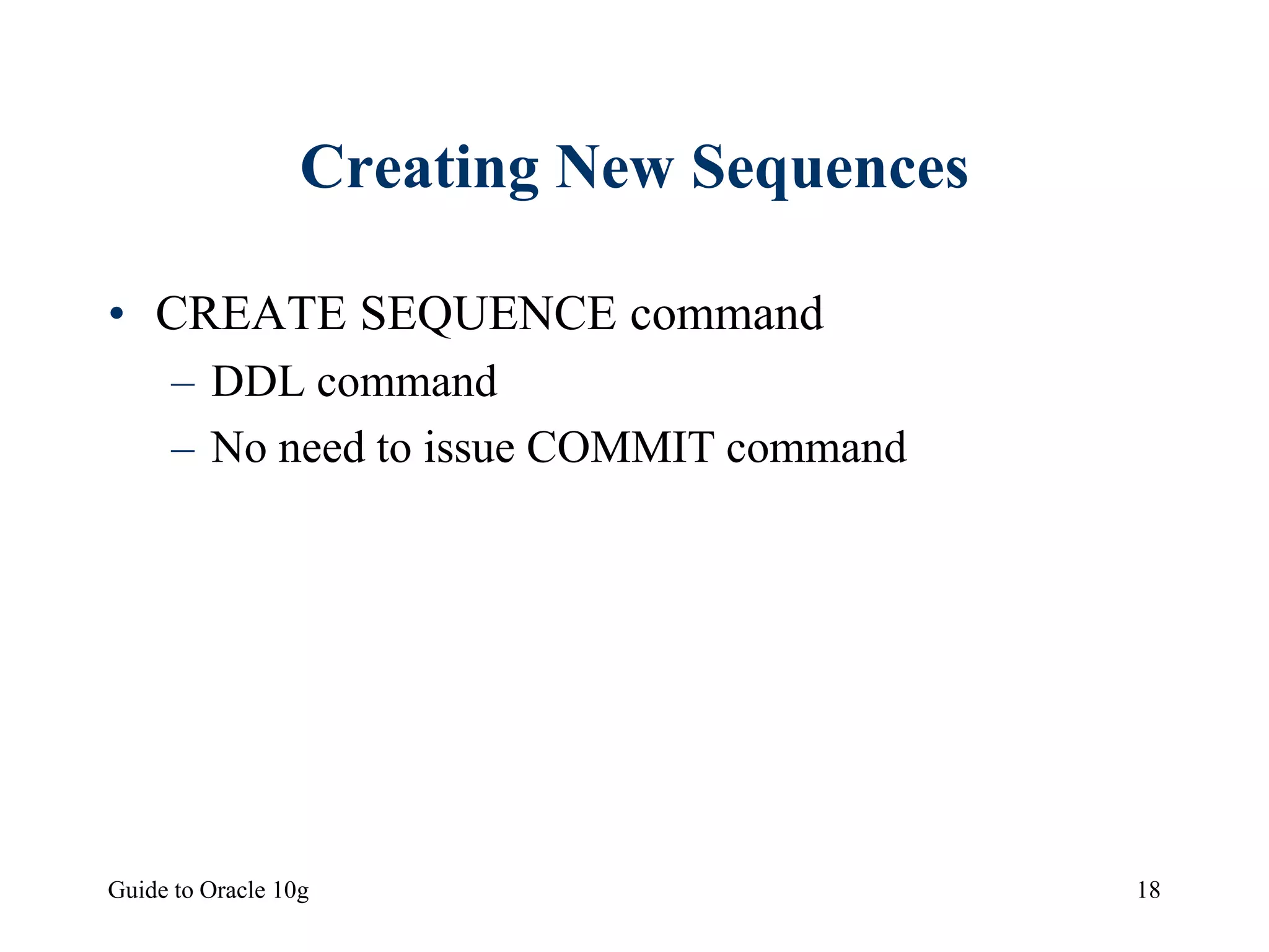 Guide to Oracle 10g 18
Creating New Sequences
• CREATE SEQUENCE command
– DDL command
– No need to issue COMMIT command
 