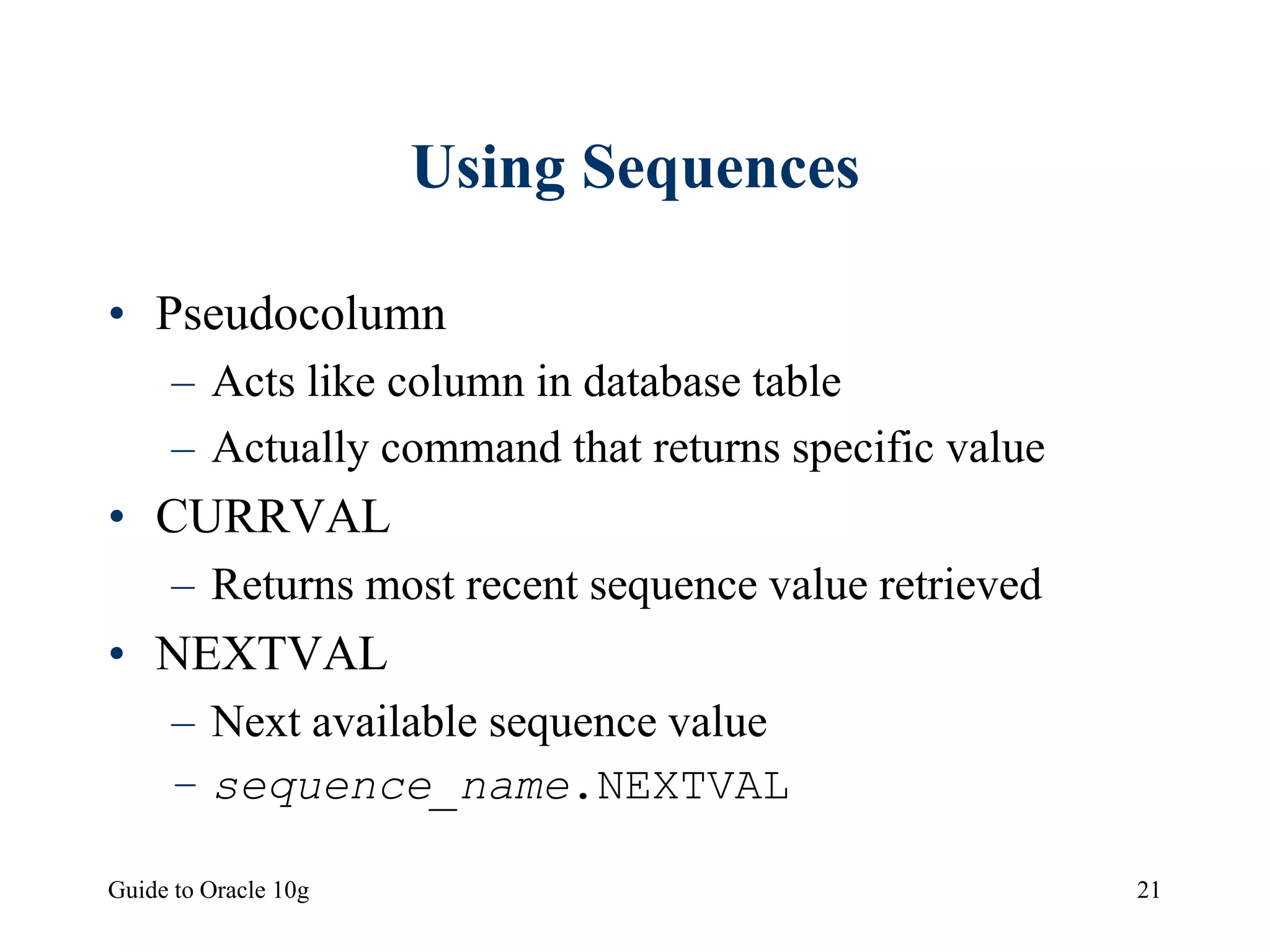 Guide to Oracle 10g 21
Using Sequences
• Pseudocolumn
– Acts like column in database table
– Actually command that returns specific value
• CURRVAL
– Returns most recent sequence value retrieved
• NEXTVAL
– Next available sequence value
– sequence_name.NEXTVAL
 
