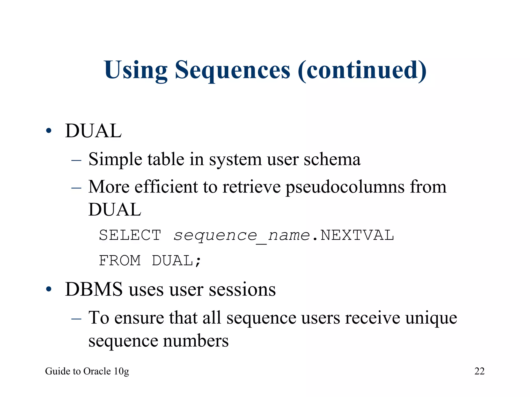 Guide to Oracle 10g 22
Using Sequences (continued)
• DUAL
– Simple table in system user schema
– More efficient to retrieve pseudocolumns from
DUAL
SELECT sequence_name.NEXTVAL
FROM DUAL;
• DBMS uses user sessions
– To ensure that all sequence users receive unique
sequence numbers
 
