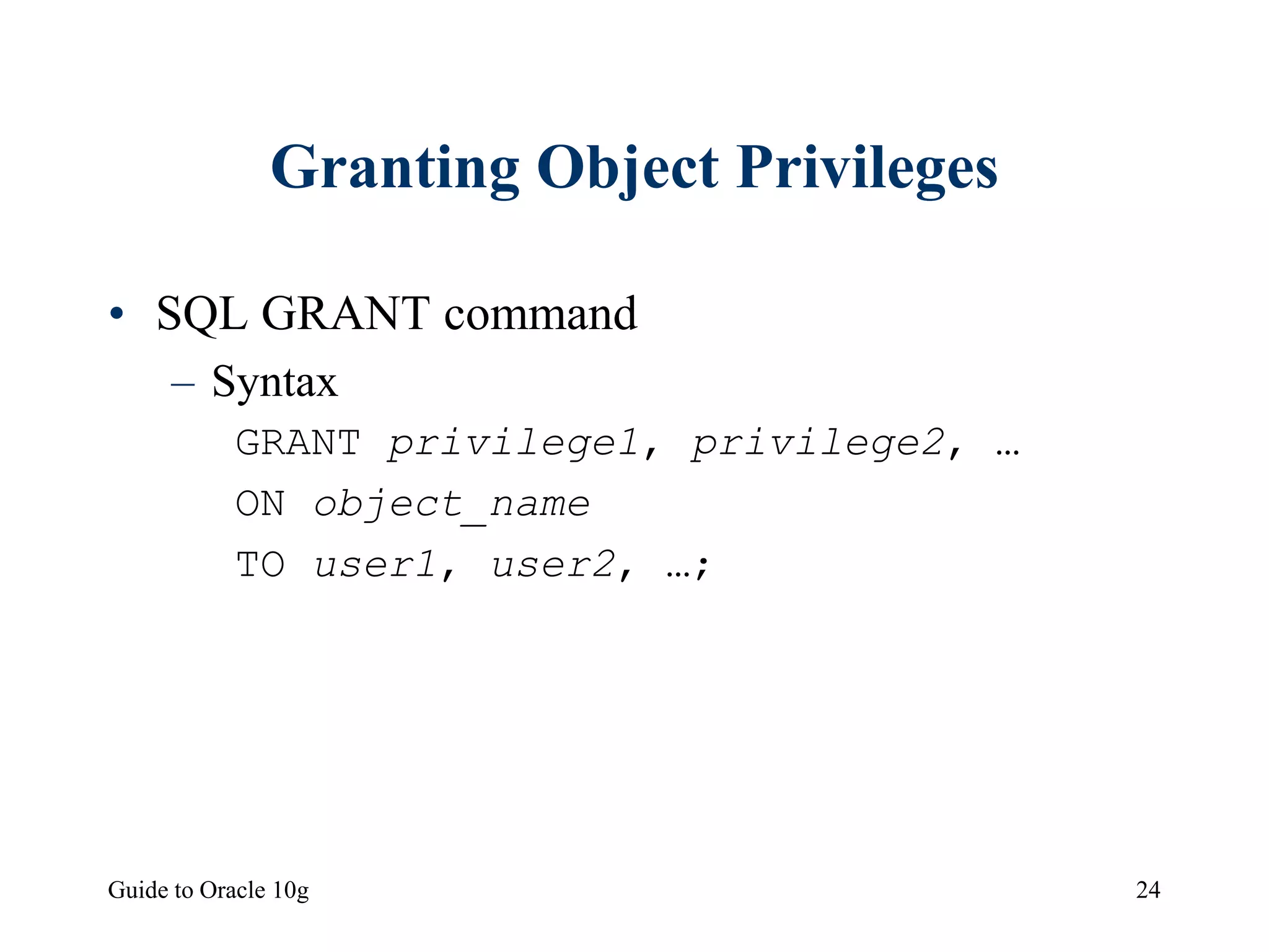 Guide to Oracle 10g 24
Granting Object Privileges
• SQL GRANT command
– Syntax
GRANT privilege1, privilege2, …
ON object_name
TO user1, user2, …;
 