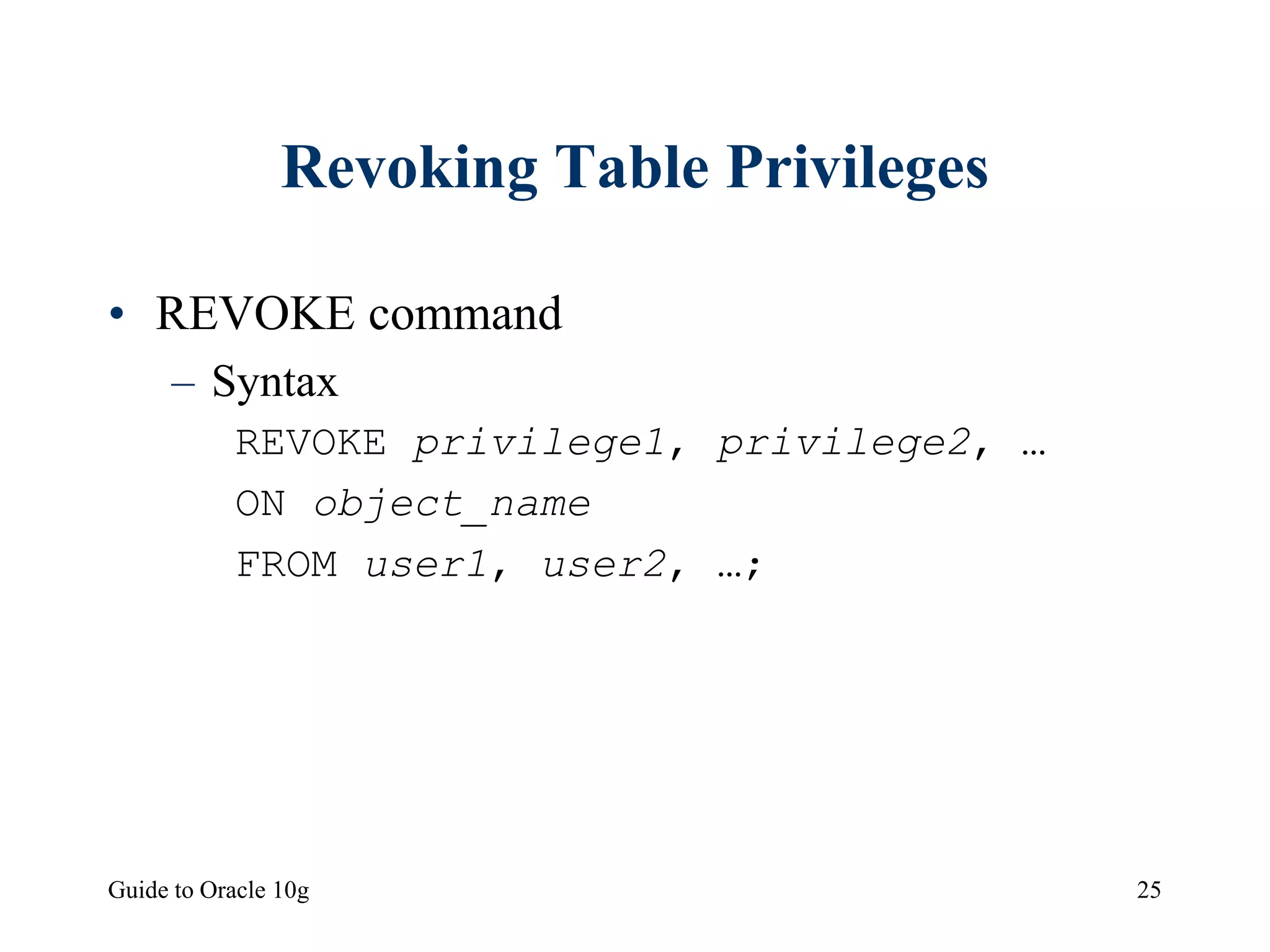 Guide to Oracle 10g 25
Revoking Table Privileges
• REVOKE command
– Syntax
REVOKE privilege1, privilege2, …
ON object_name
FROM user1, user2, …;
 