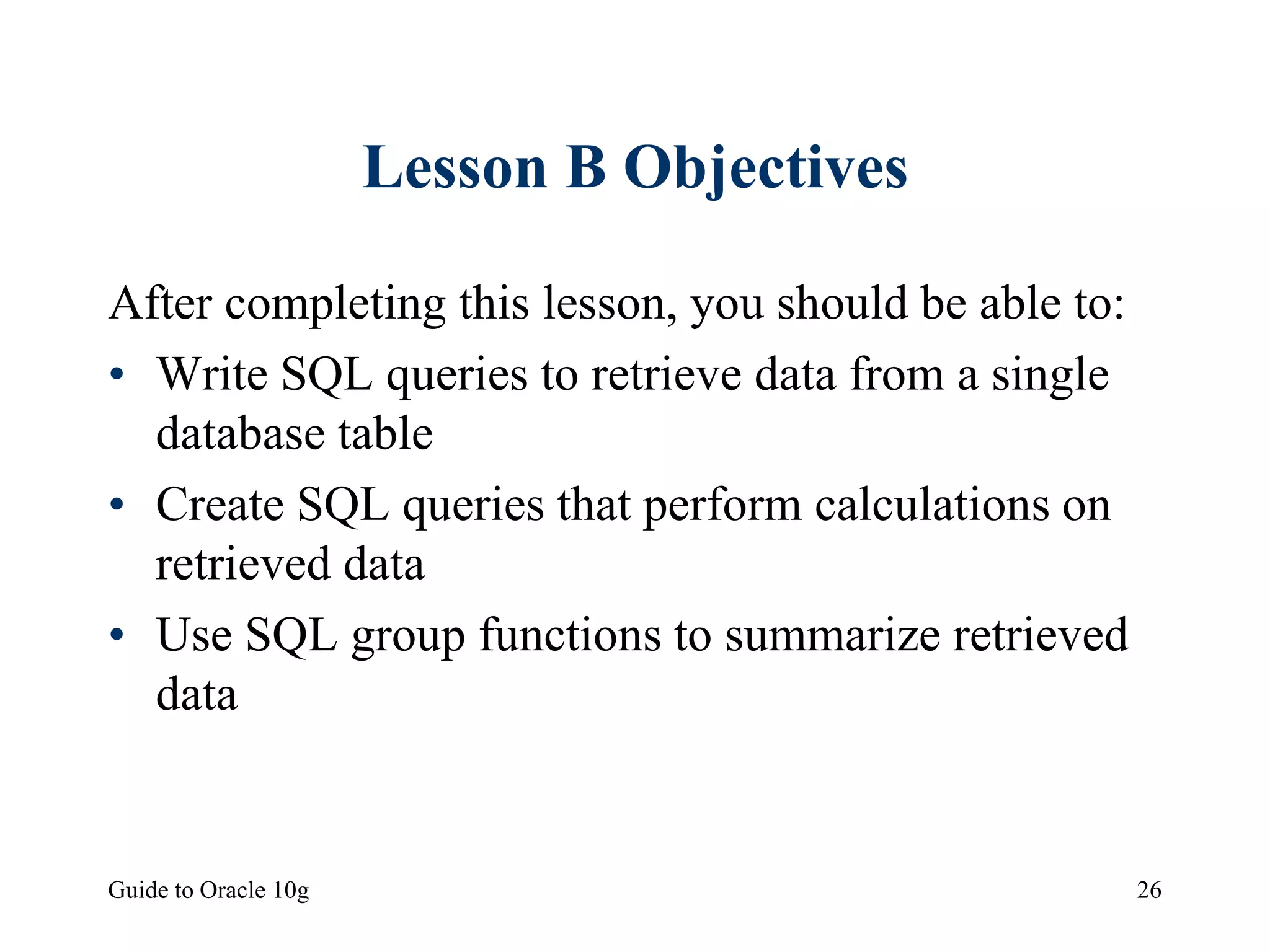 Guide to Oracle 10g 26
Lesson B Objectives
After completing this lesson, you should be able to:
• Write SQL queries to retrieve data from a single
database table
• Create SQL queries that perform calculations on
retrieved data
• Use SQL group functions to summarize retrieved
data
 