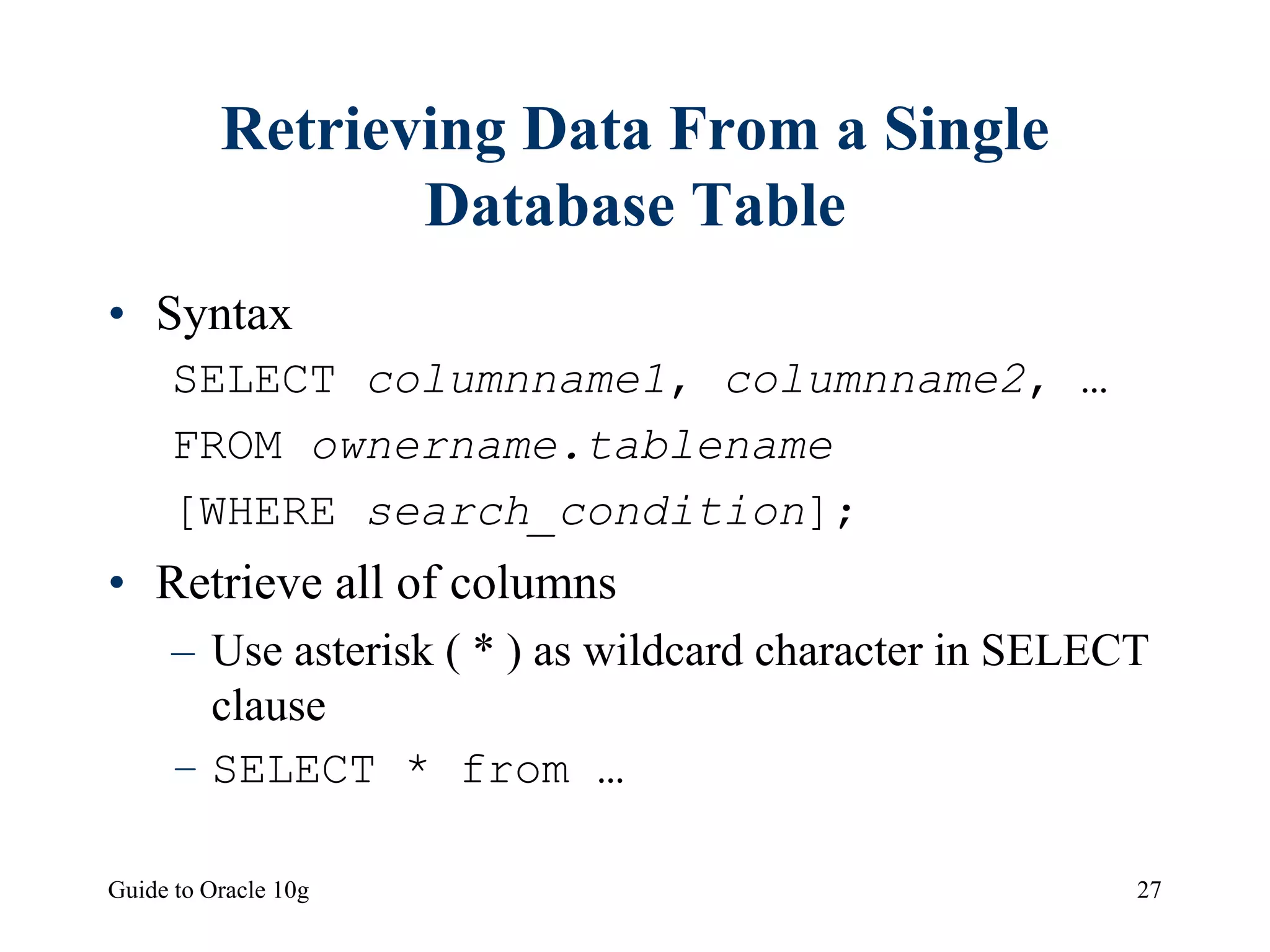 Guide to Oracle 10g 27
Retrieving Data From a Single
Database Table
• Syntax
SELECT columnname1, columnname2, …
FROM ownername.tablename
[WHERE search_condition];
• Retrieve all of columns
– Use asterisk ( * ) as wildcard character in SELECT
clause
– SELECT * from …
 
