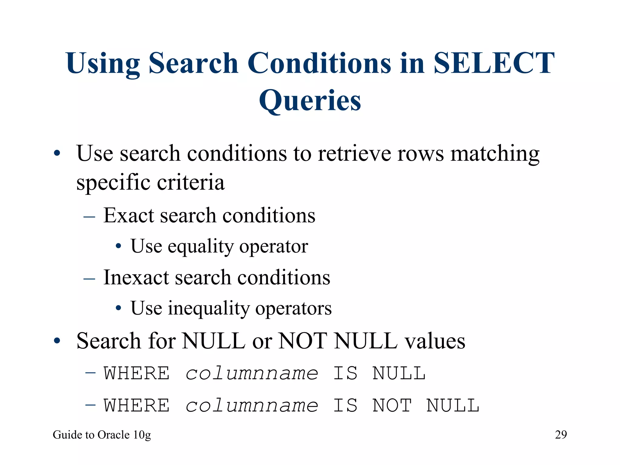 Guide to Oracle 10g 29
Using Search Conditions in SELECT
Queries
• Use search conditions to retrieve rows matching
specific criteria
– Exact search conditions
• Use equality operator
– Inexact search conditions
• Use inequality operators
• Search for NULL or NOT NULL values
– WHERE columnname IS NULL
– WHERE columnname IS NOT NULL
 