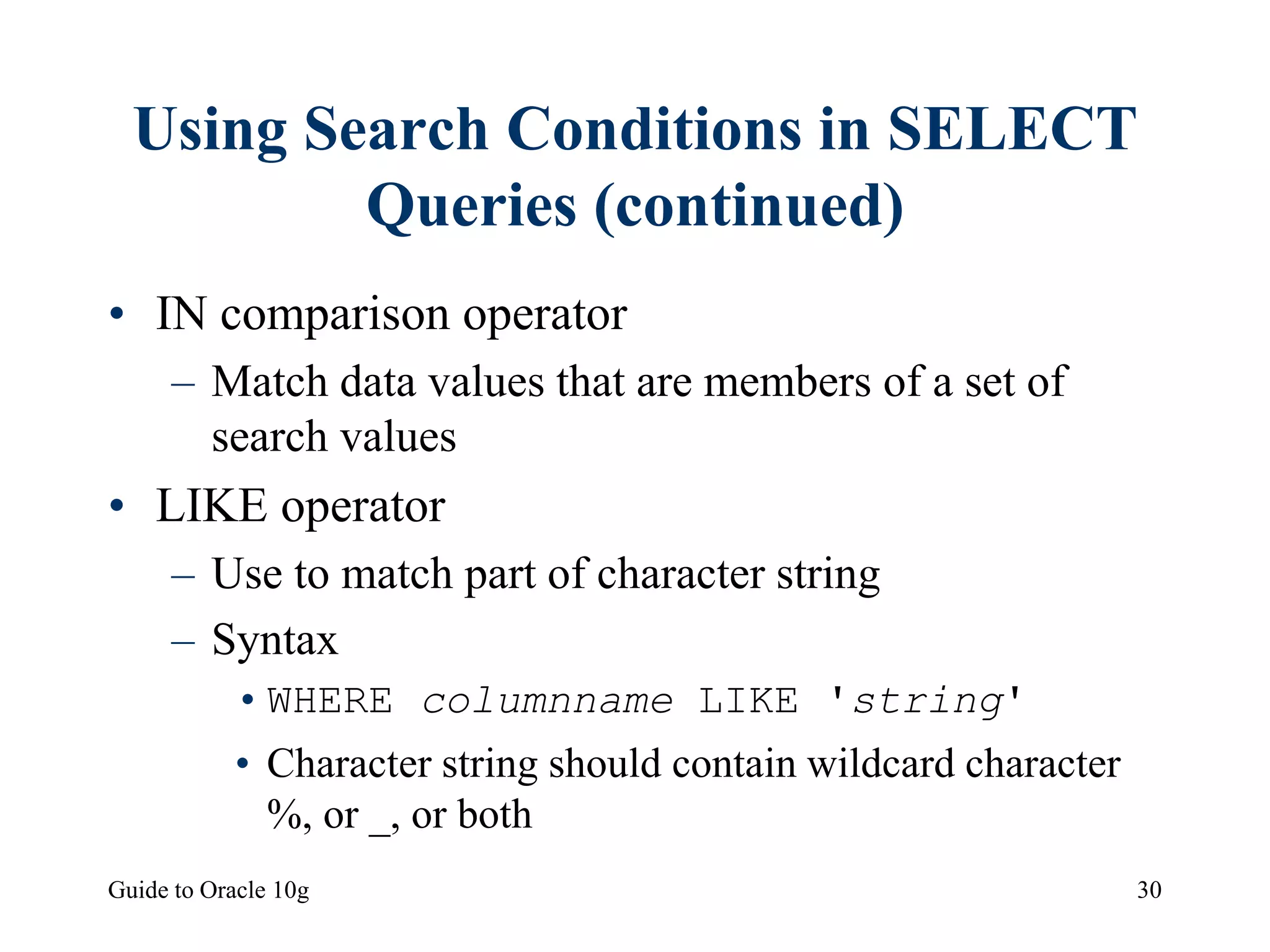 Guide to Oracle 10g 30
Using Search Conditions in SELECT
Queries (continued)
• IN comparison operator
– Match data values that are members of a set of
search values
• LIKE operator
– Use to match part of character string
– Syntax
•WHERE columnname LIKE 'string'
• Character string should contain wildcard character
%, or _, or both
 