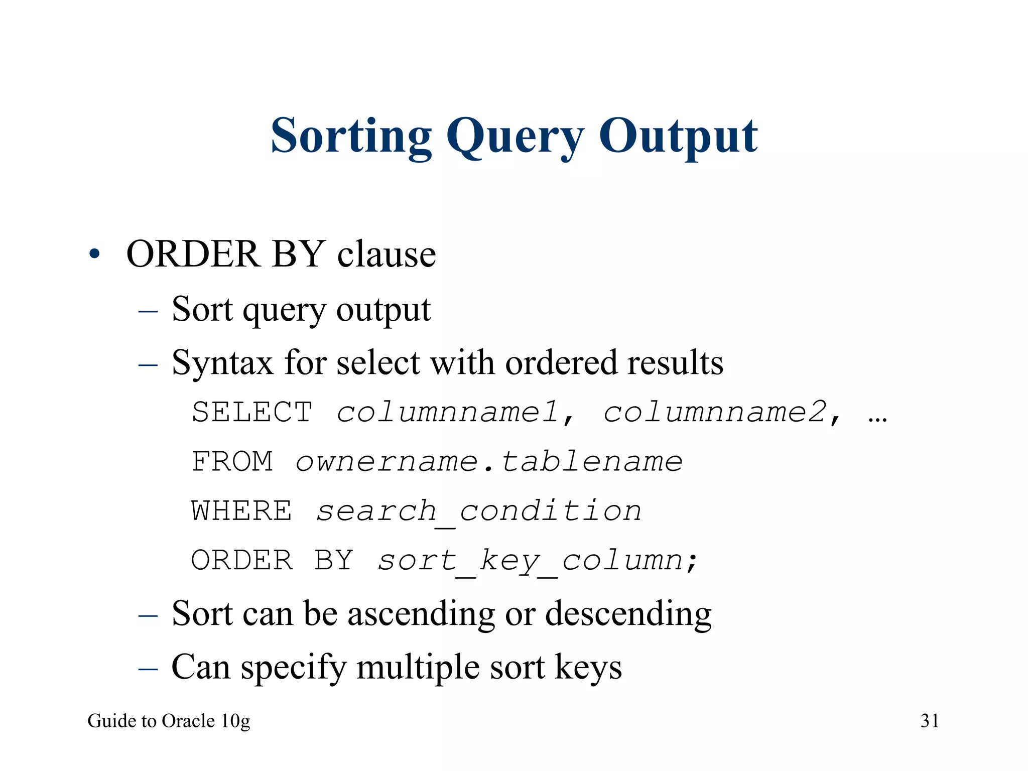 Guide to Oracle 10g 31
Sorting Query Output
• ORDER BY clause
– Sort query output
– Syntax for select with ordered results
SELECT columnname1, columnname2, …
FROM ownername.tablename
WHERE search_condition
ORDER BY sort_key_column;
– Sort can be ascending or descending
– Can specify multiple sort keys
 