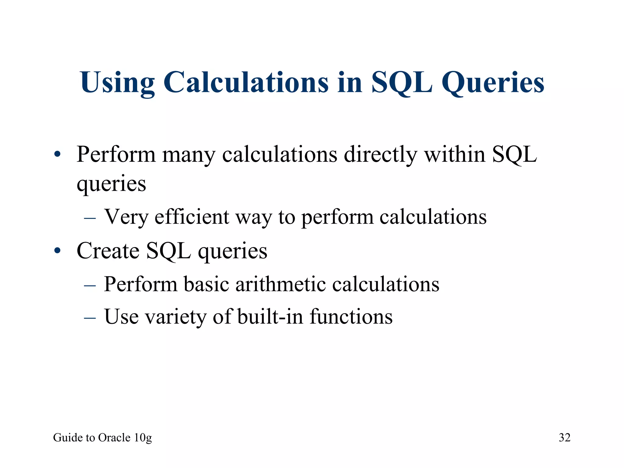 Guide to Oracle 10g 32
Using Calculations in SQL Queries
• Perform many calculations directly within SQL
queries
– Very efficient way to perform calculations
• Create SQL queries
– Perform basic arithmetic calculations
– Use variety of built-in functions
 