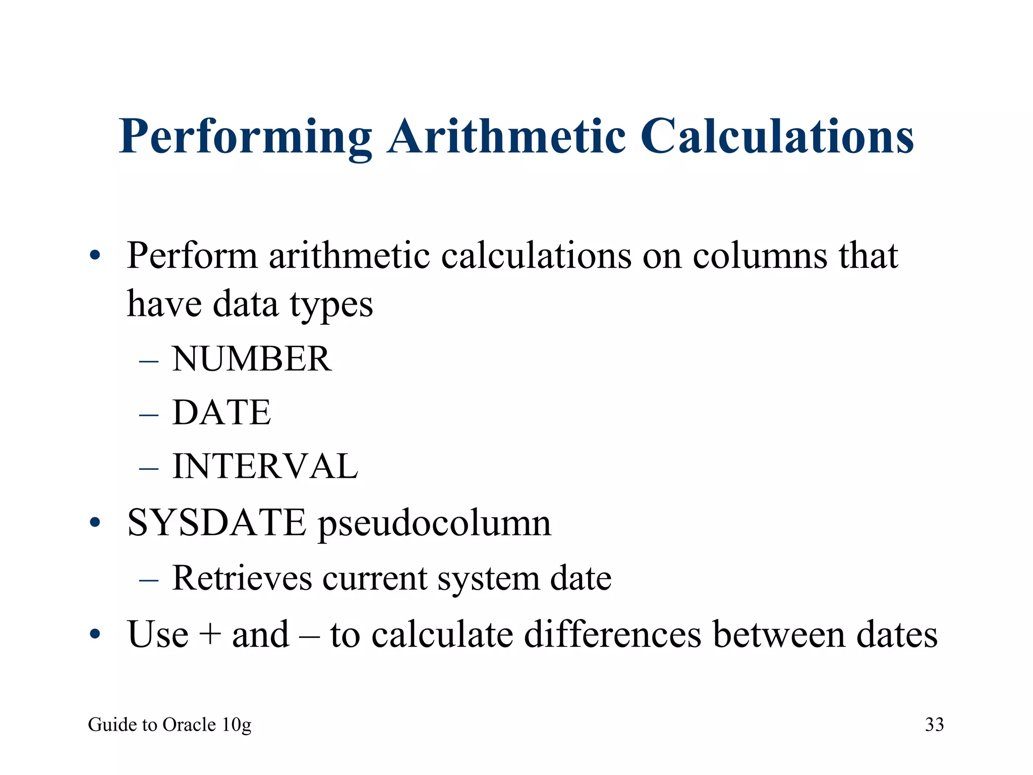 Guide to Oracle 10g 33
Performing Arithmetic Calculations
• Perform arithmetic calculations on columns that
have data types
– NUMBER
– DATE
– INTERVAL
• SYSDATE pseudocolumn
– Retrieves current system date
• Use + and – to calculate differences between dates
 