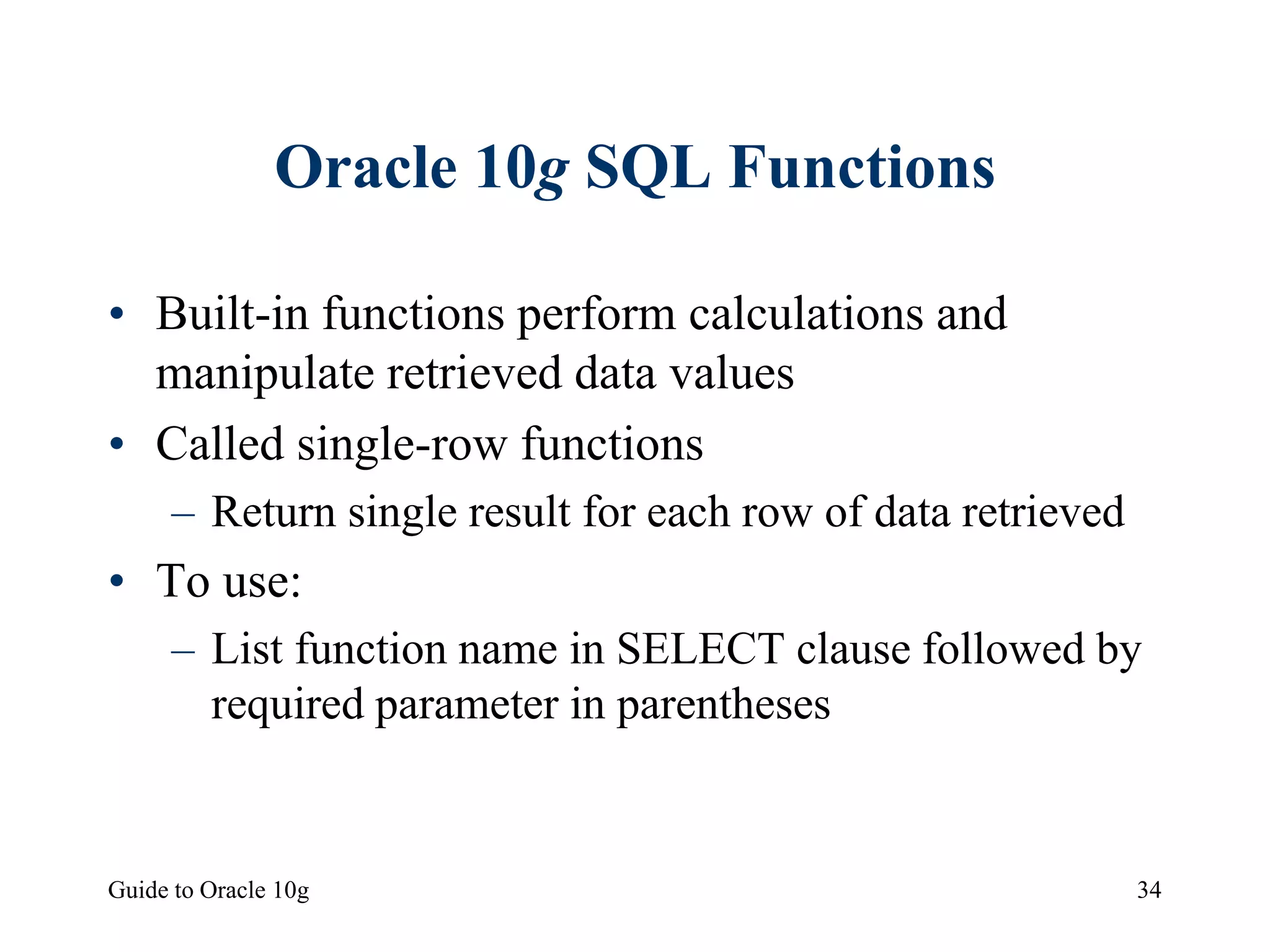 Guide to Oracle 10g 34
Oracle 10g SQL Functions
• Built-in functions perform calculations and
manipulate retrieved data values
• Called single-row functions
– Return single result for each row of data retrieved
• To use:
– List function name in SELECT clause followed by
required parameter in parentheses
 