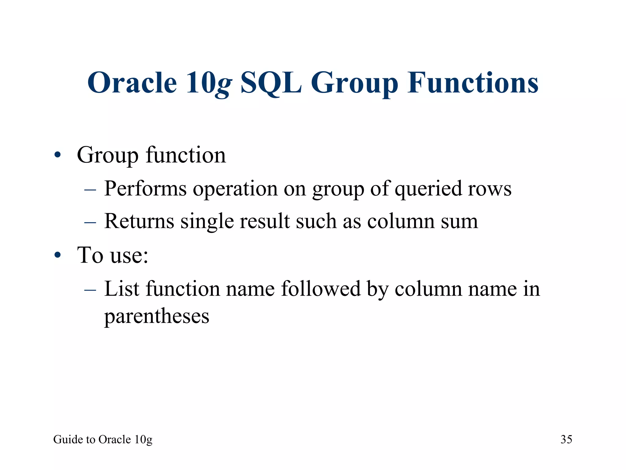 Guide to Oracle 10g 35
Oracle 10g SQL Group Functions
• Group function
– Performs operation on group of queried rows
– Returns single result such as column sum
• To use:
– List function name followed by column name in
parentheses
 