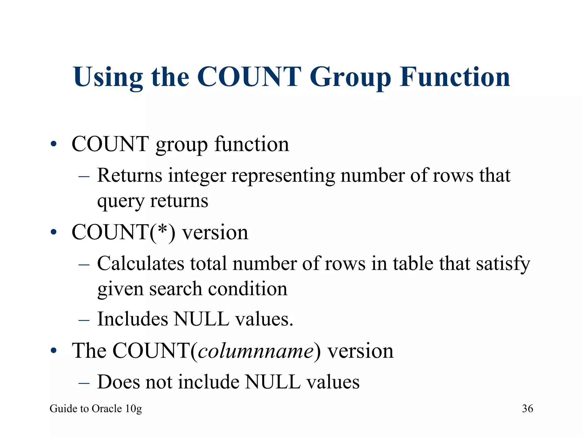 Guide to Oracle 10g 36
Using the COUNT Group Function
• COUNT group function
– Returns integer representing number of rows that
query returns
• COUNT(*) version
– Calculates total number of rows in table that satisfy
given search condition
– Includes NULL values.
• The COUNT(columnname) version
– Does not include NULL values
 