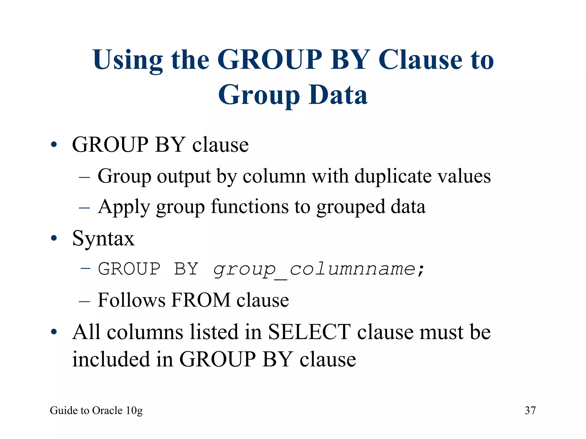 Guide to Oracle 10g 37
Using the GROUP BY Clause to
Group Data
• GROUP BY clause
– Group output by column with duplicate values
– Apply group functions to grouped data
• Syntax
– GROUP BY group_columnname;
– Follows FROM clause
• All columns listed in SELECT clause must be
included in GROUP BY clause
 