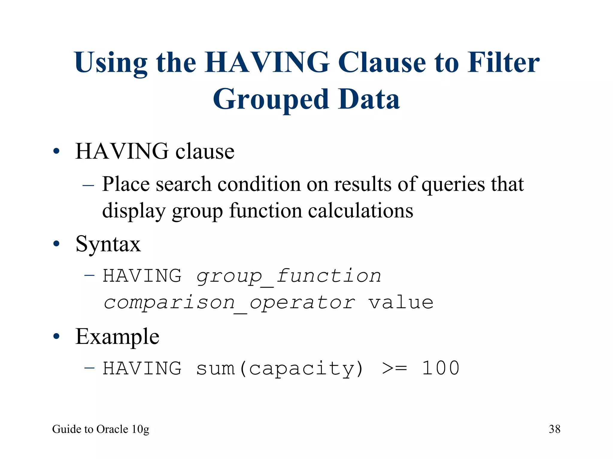 Guide to Oracle 10g 38
Using the HAVING Clause to Filter
Grouped Data
• HAVING clause
– Place search condition on results of queries that
display group function calculations
• Syntax
– HAVING group_function
comparison_operator value
• Example
– HAVING sum(capacity) >= 100
 