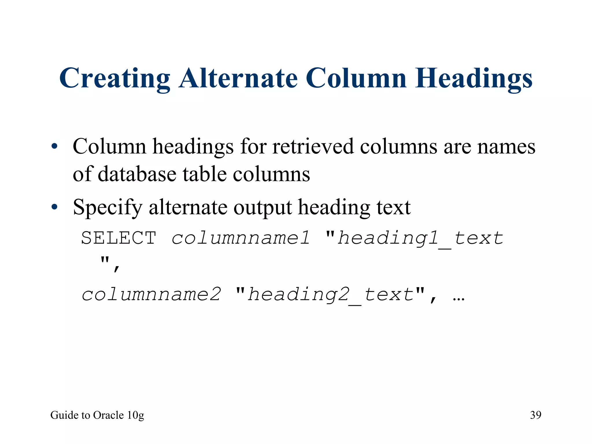 Guide to Oracle 10g 39
Creating Alternate Column Headings
• Column headings for retrieved columns are names
of database table columns
• Specify alternate output heading text
SELECT columnname1 "heading1_text
",
columnname2 "heading2_text", …
 