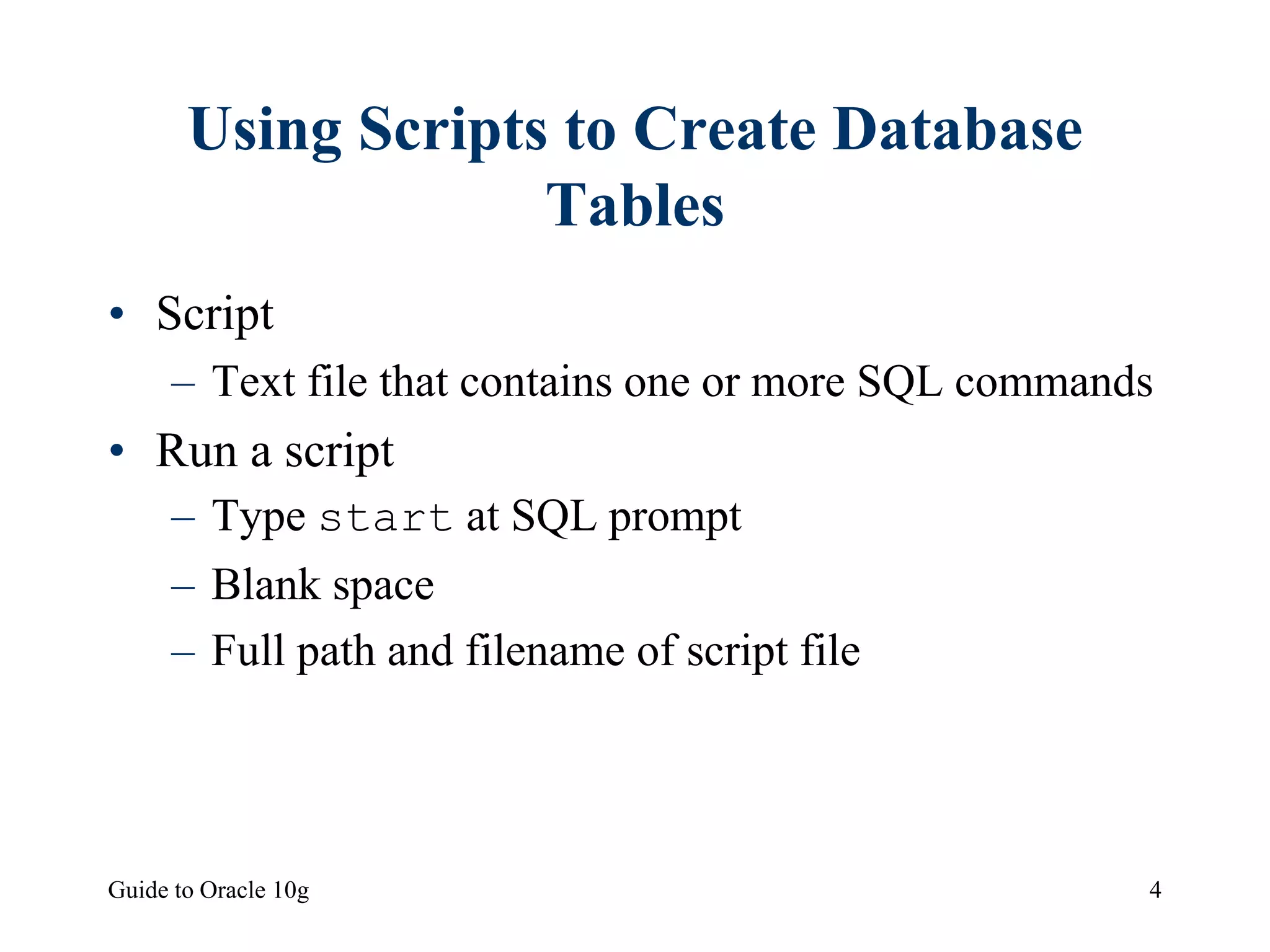 Guide to Oracle 10g 4
Using Scripts to Create Database
Tables
• Script
– Text file that contains one or more SQL commands
• Run a script
– Type start at SQL prompt
– Blank space
– Full path and filename of script file
 