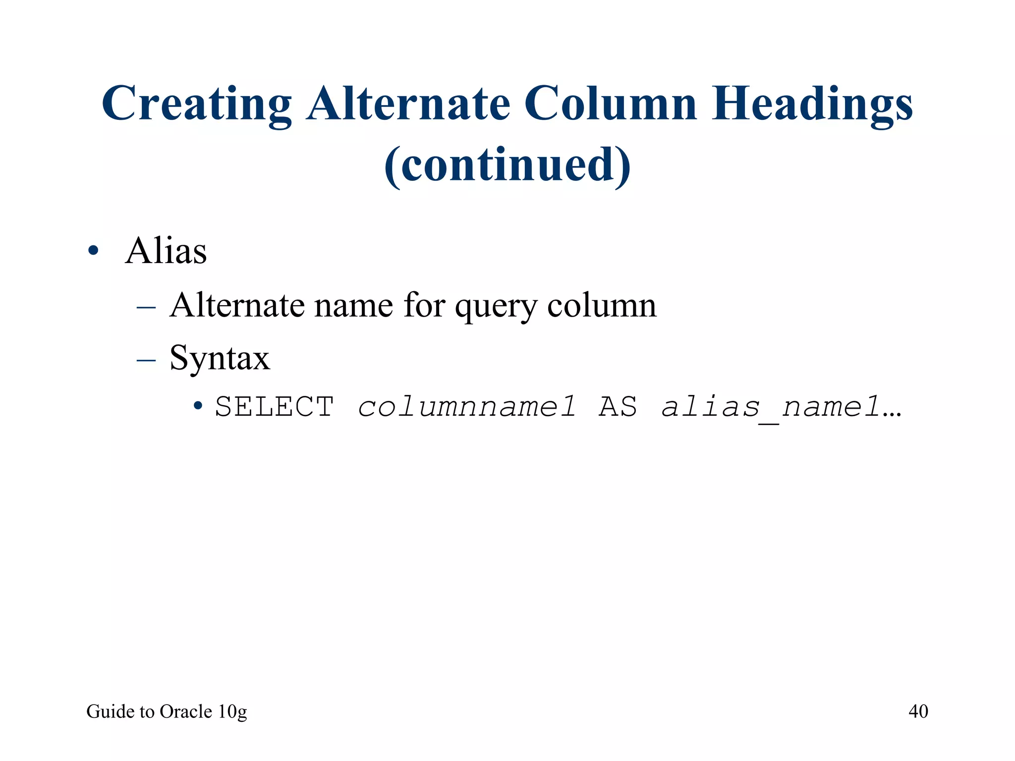 Guide to Oracle 10g 40
Creating Alternate Column Headings
(continued)
• Alias
– Alternate name for query column
– Syntax
•SELECT columnname1 AS alias_name1…
 