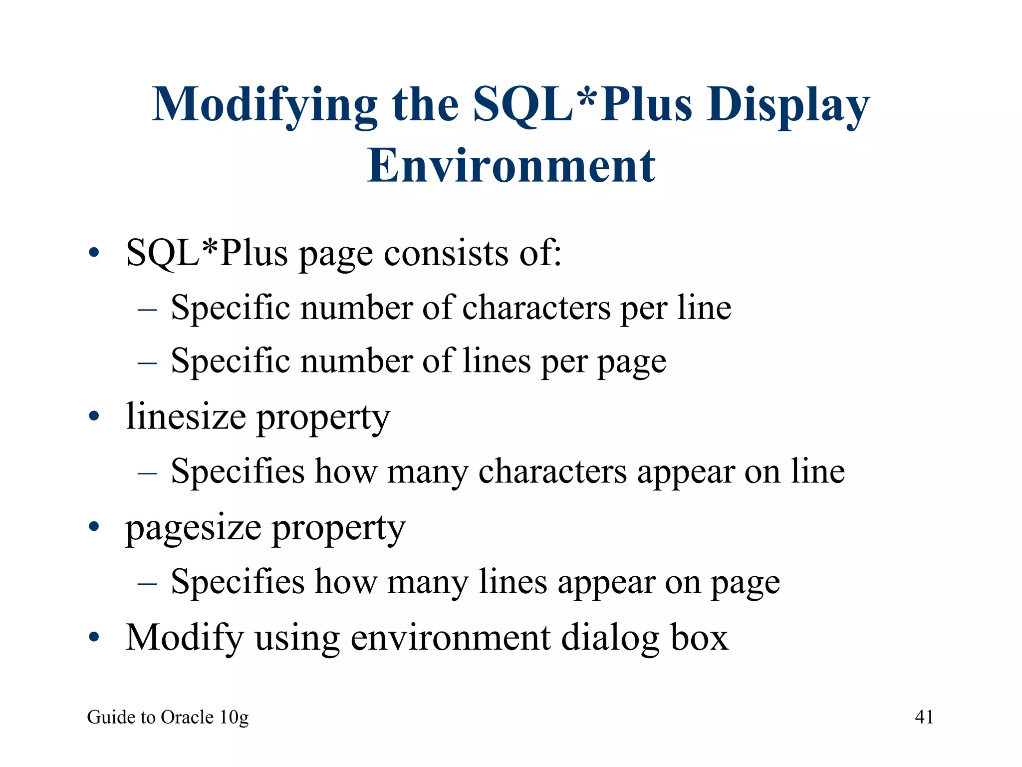 Guide to Oracle 10g 41
Modifying the SQL*Plus Display
Environment
• SQL*Plus page consists of:
– Specific number of characters per line
– Specific number of lines per page
• linesize property
– Specifies how many characters appear on line
• pagesize property
– Specifies how many lines appear on page
• Modify using environment dialog box
 