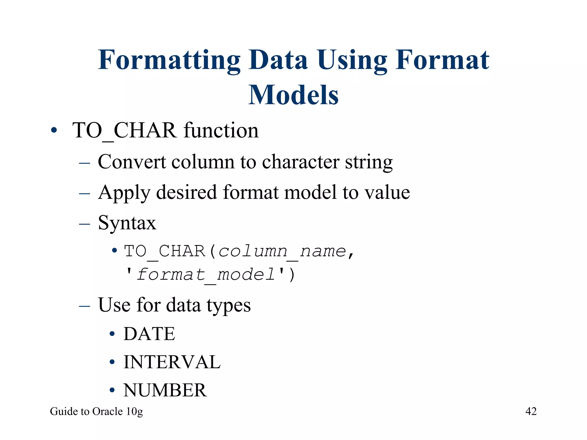 Guide to Oracle 10g 42
Formatting Data Using Format
Models
• TO_CHAR function
– Convert column to character string
– Apply desired format model to value
– Syntax
•TO_CHAR(column_name,
'format_model')
– Use for data types
• DATE
• INTERVAL
• NUMBER
 