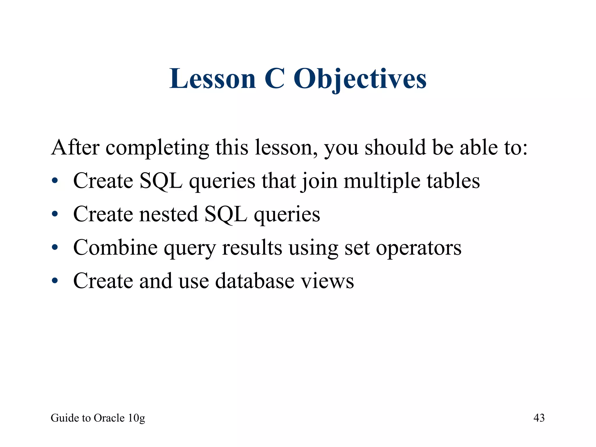 Guide to Oracle 10g 43
Lesson C Objectives
After completing this lesson, you should be able to:
• Create SQL queries that join multiple tables
• Create nested SQL queries
• Combine query results using set operators
• Create and use database views
 