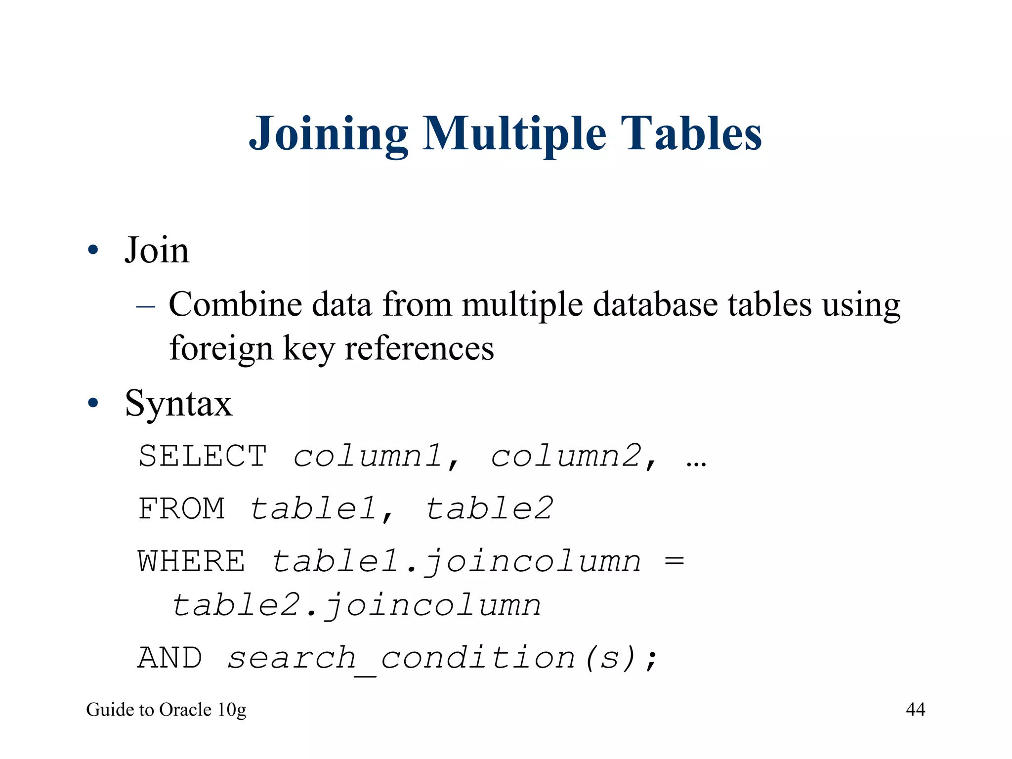 Guide to Oracle 10g 44
Joining Multiple Tables
• Join
– Combine data from multiple database tables using
foreign key references
• Syntax
SELECT column1, column2, …
FROM table1, table2
WHERE table1.joincolumn =
table2.joincolumn
AND search_condition(s);
 
