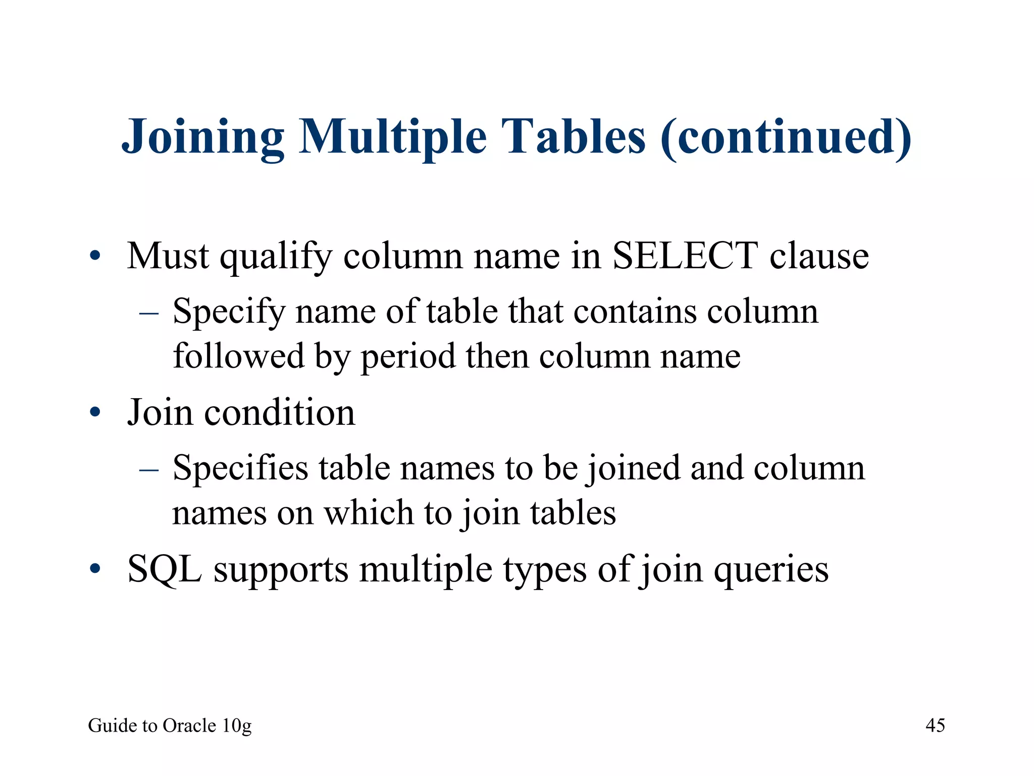 Guide to Oracle 10g 45
Joining Multiple Tables (continued)
• Must qualify column name in SELECT clause
– Specify name of table that contains column
followed by period then column name
• Join condition
– Specifies table names to be joined and column
names on which to join tables
• SQL supports multiple types of join queries
 