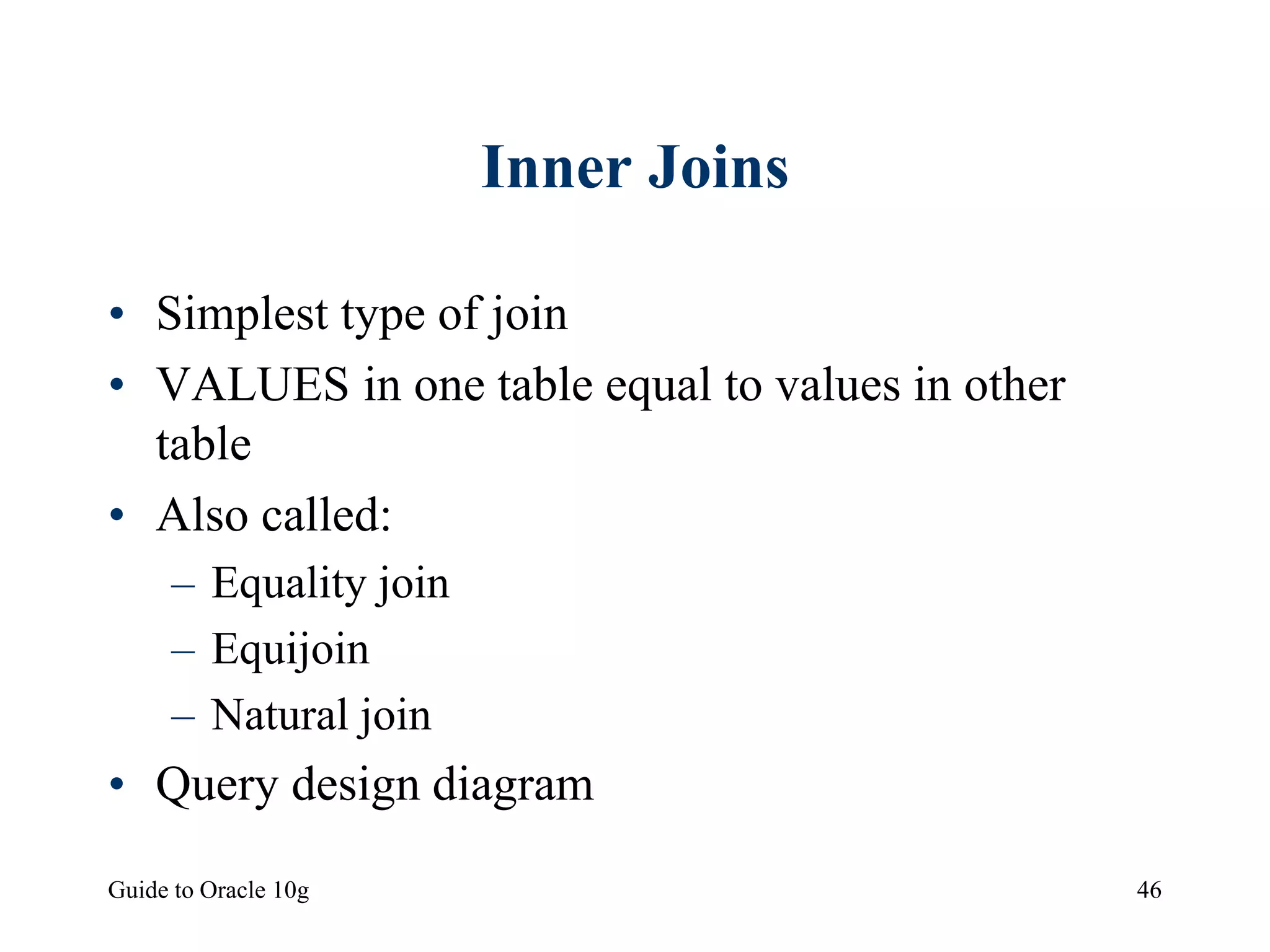 Guide to Oracle 10g 46
Inner Joins
• Simplest type of join
• VALUES in one table equal to values in other
table
• Also called:
– Equality join
– Equijoin
– Natural join
• Query design diagram
 