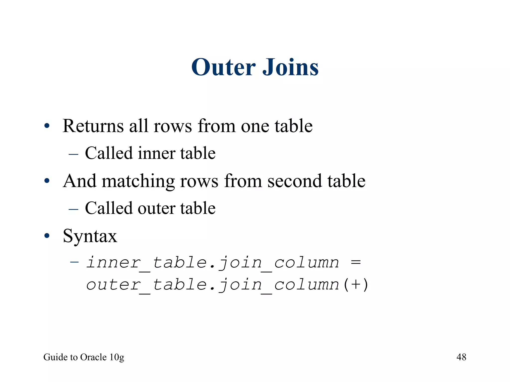 Guide to Oracle 10g 48
Outer Joins
• Returns all rows from one table
– Called inner table
• And matching rows from second table
– Called outer table
• Syntax
– inner_table.join_column =
outer_table.join_column(+)
 